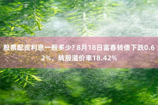 股票配资利息一般多少? 8月18日富春转债下跌0.62%，转股溢价率18.42%