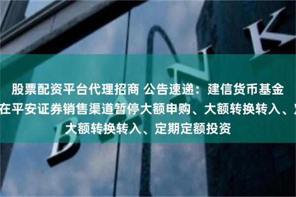 股票配资平台代理招商 公告速递：建信货币基金B类基金份额在平安证券销售渠道暂停大额申购、大额转换转入、定期定额投资
