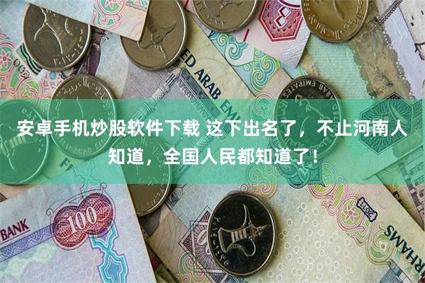 安卓手机炒股软件下载 这下出名了，不止河南人知道，全国人民都知道了！