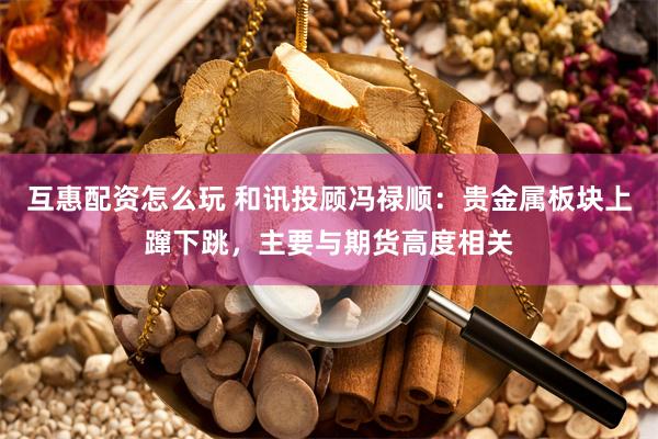 互惠配资怎么玩 和讯投顾冯禄顺：贵金属板块上蹿下跳，主要与期货高度相关