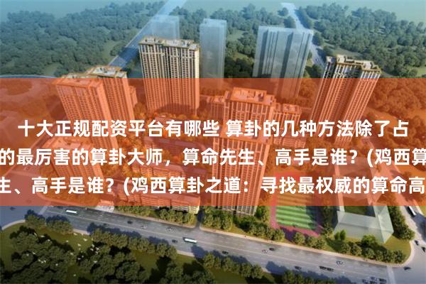 十大正规配资平台有哪些 算卦的几种方法除了占卜还有什么，鸡西靠谱的最厉害的算卦大师，算命先生、高手是谁？(鸡西算卦之道：寻找最权威的算命高手)