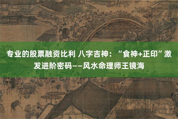 专业的股票融资比利 八字吉神：“食神+正印”激发进阶密码——风水命理师王镜海