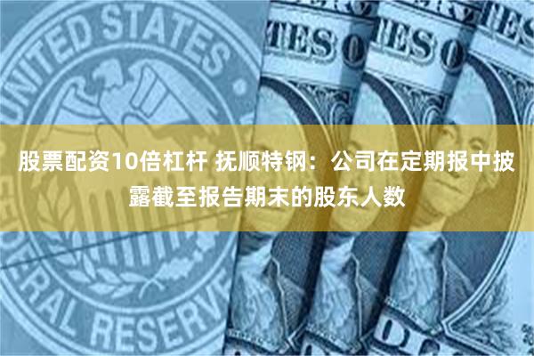股票配资10倍杠杆 抚顺特钢：公司在定期报中披露截至报告期末的股东人数